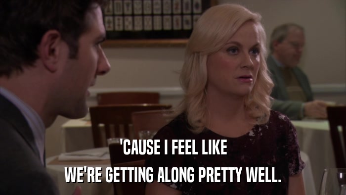 'CAUSE I FEEL LIKE WE'RE GETTING ALONG PRETTY WELL. 