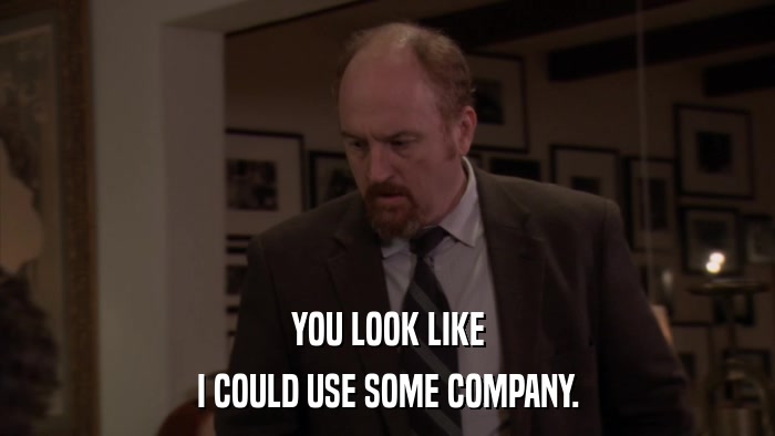 YOU LOOK LIKE I COULD USE SOME COMPANY. 