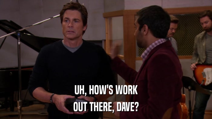 UH, HOW'S WORK OUT THERE, DAVE? 