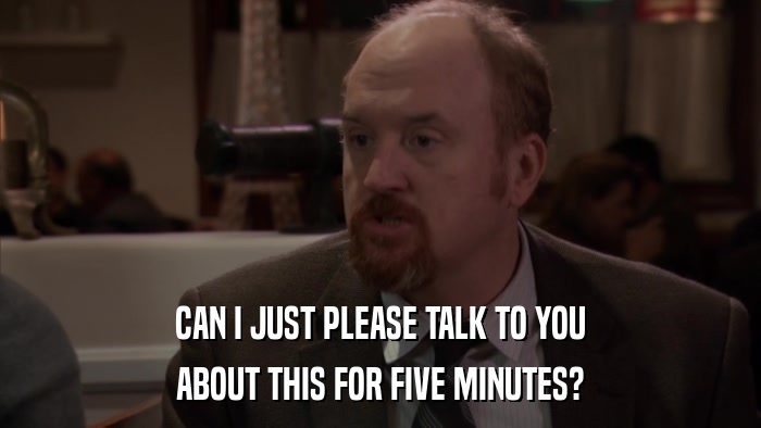 CAN I JUST PLEASE TALK TO YOU ABOUT THIS FOR FIVE MINUTES? 