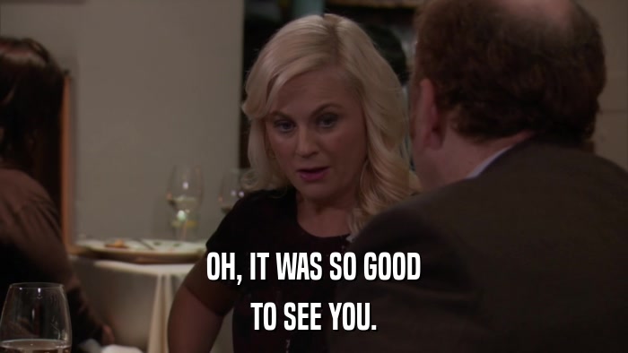 OH, IT WAS SO GOOD TO SEE YOU. 