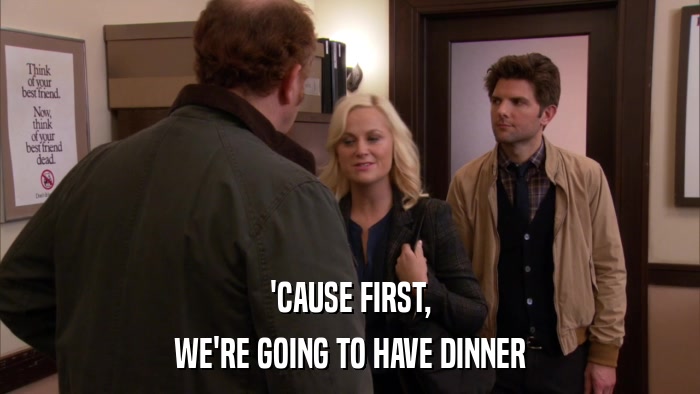 'CAUSE FIRST, WE'RE GOING TO HAVE DINNER 