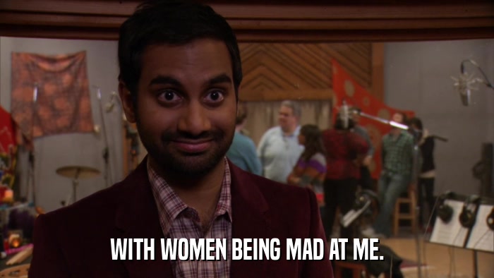WITH WOMEN BEING MAD AT ME.  