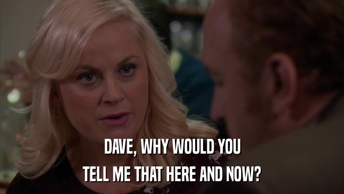 DAVE, WHY WOULD YOU TELL ME THAT HERE AND NOW? 