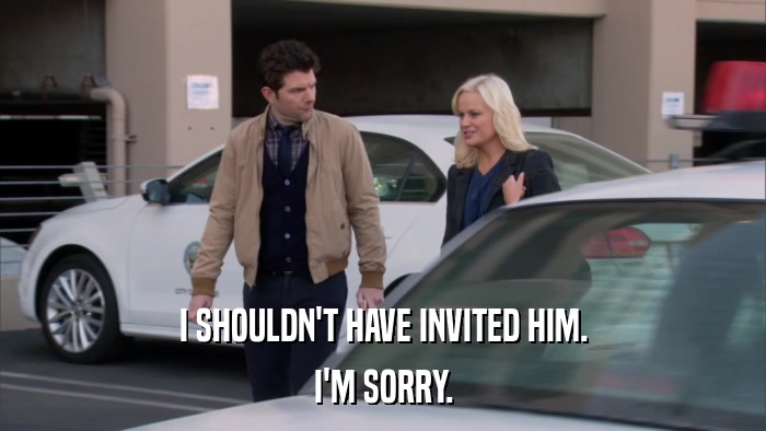 I SHOULDN'T HAVE INVITED HIM. I'M SORRY. 