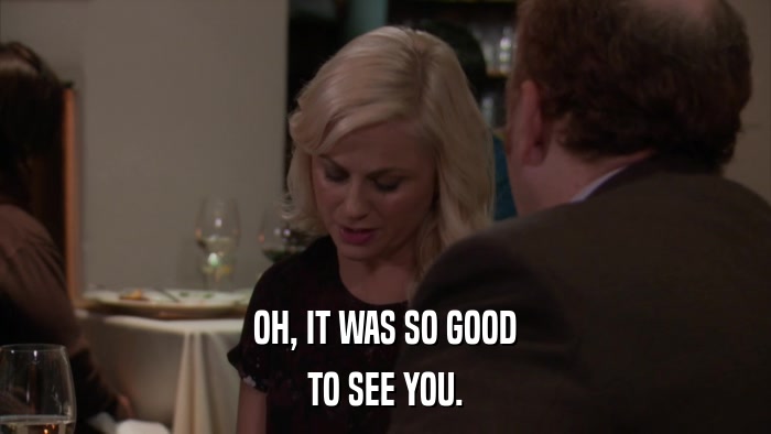 OH, IT WAS SO GOOD TO SEE YOU. 