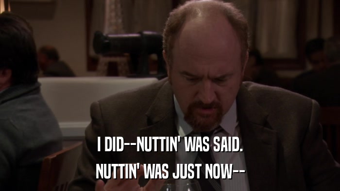 I DID--NUTTIN' WAS SAID. NUTTIN' WAS JUST NOW-- 