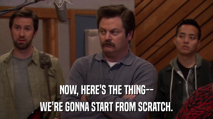 NOW, HERE'S THE THING-- WE'RE GONNA START FROM SCRATCH. 