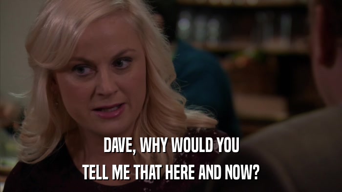 DAVE, WHY WOULD YOU TELL ME THAT HERE AND NOW? 