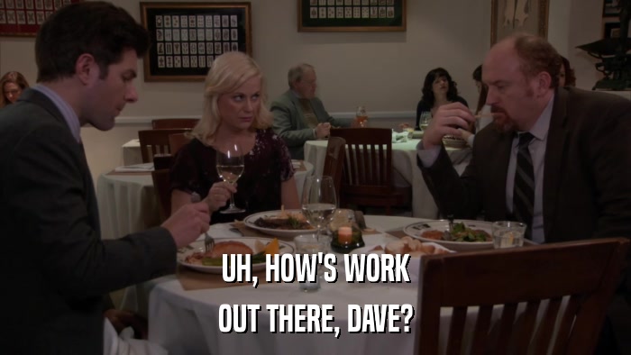 UH, HOW'S WORK OUT THERE, DAVE? 