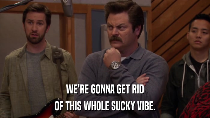 WE'RE GONNA GET RID OF THIS WHOLE SUCKY VIBE. 