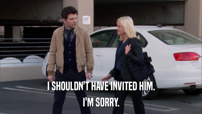 I SHOULDN'T HAVE INVITED HIM. I'M SORRY. 