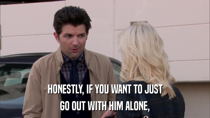 HONESTLY, IF YOU WANT TO JUST GO OUT WITH HIM ALONE, 