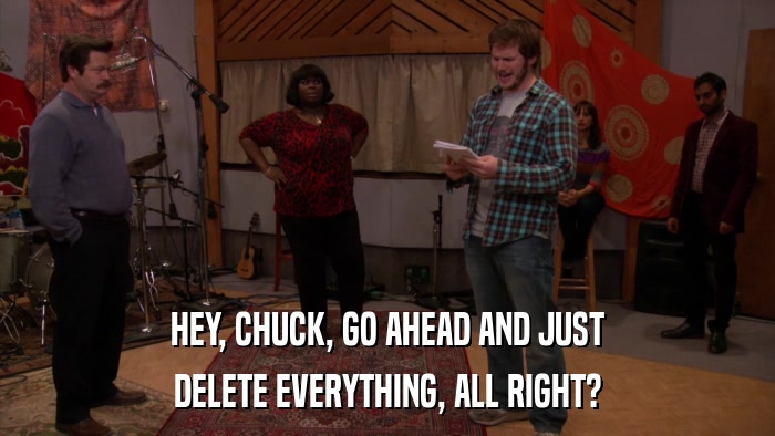 HEY, CHUCK, GO AHEAD AND JUST DELETE EVERYTHING, ALL RIGHT? 