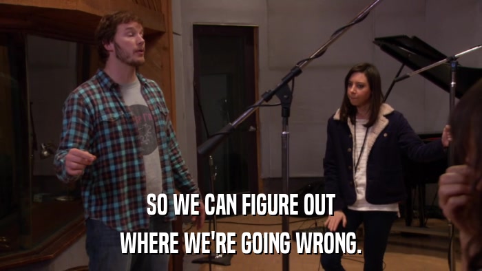 SO WE CAN FIGURE OUT WHERE WE'RE GOING WRONG. 