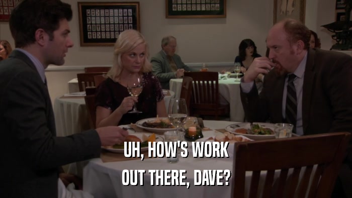 UH, HOW'S WORK OUT THERE, DAVE? 