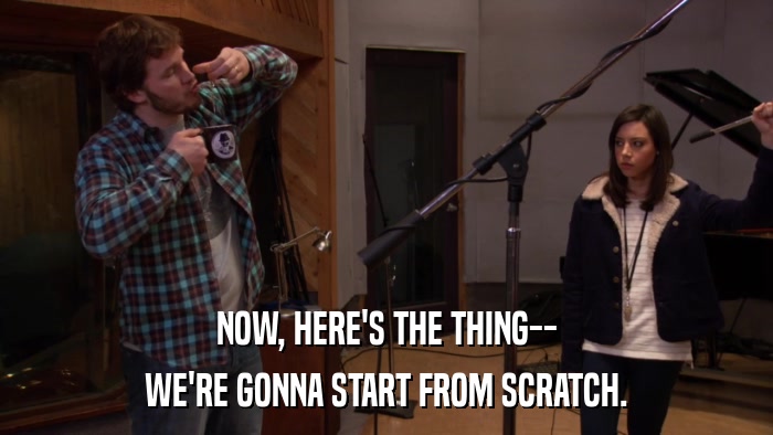 NOW, HERE'S THE THING-- WE'RE GONNA START FROM SCRATCH. 