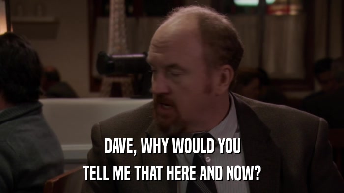 DAVE, WHY WOULD YOU TELL ME THAT HERE AND NOW? 