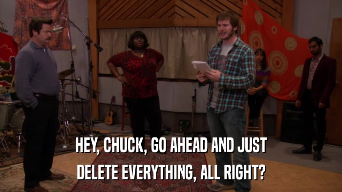 HEY, CHUCK, GO AHEAD AND JUST DELETE EVERYTHING, ALL RIGHT? 