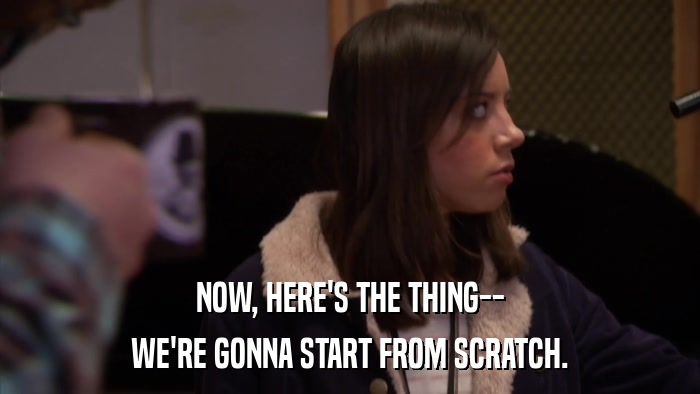 NOW, HERE'S THE THING-- WE'RE GONNA START FROM SCRATCH. 