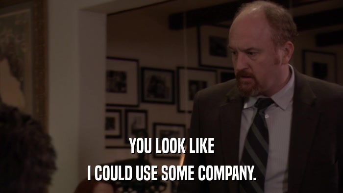 YOU LOOK LIKE I COULD USE SOME COMPANY. 