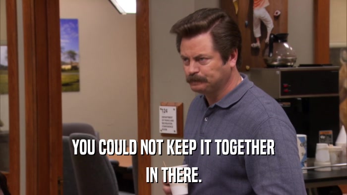 YOU COULD NOT KEEP IT TOGETHER IN THERE. 