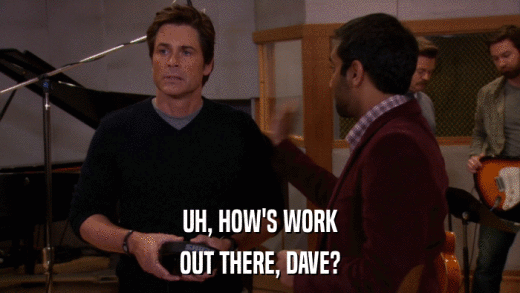 UH, HOW'S WORK OUT THERE, DAVE? 