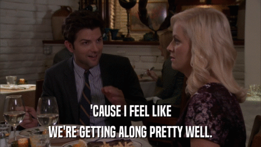 'CAUSE I FEEL LIKE WE'RE GETTING ALONG PRETTY WELL. 