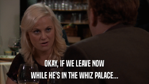 OKAY, IF WE LEAVE NOW WHILE HE'S IN THE WHIZ PALACE... 