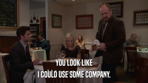 YOU LOOK LIKE I COULD USE SOME COMPANY. 
