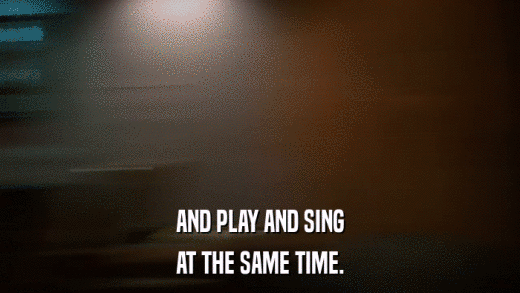 AND PLAY AND SING AT THE SAME TIME. 