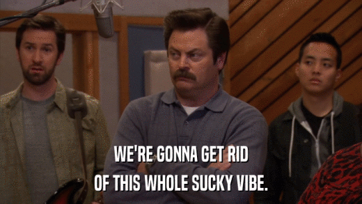 WE'RE GONNA GET RID OF THIS WHOLE SUCKY VIBE. 