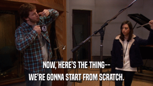 NOW, HERE'S THE THING-- WE'RE GONNA START FROM SCRATCH. 