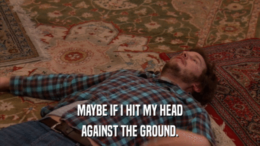 MAYBE IF I HIT MY HEAD AGAINST THE GROUND. 