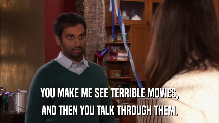 YOU MAKE ME SEE TERRIBLE MOVIES, AND THEN YOU TALK THROUGH THEM. 