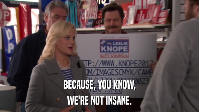 BECAUSE, YOU KNOW, WE'RE NOT INSANE. 