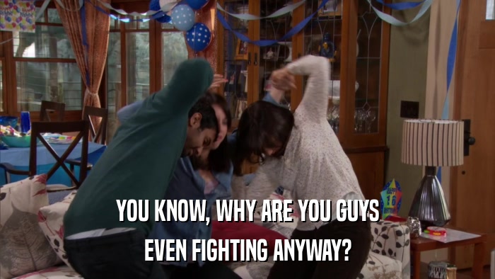 YOU KNOW, WHY ARE YOU GUYS EVEN FIGHTING ANYWAY? 