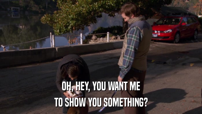 OH, HEY, YOU WANT ME TO SHOW YOU SOMETHING? 