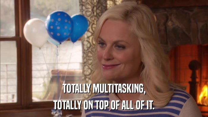TOTALLY MULTITASKING, TOTALLY ON TOP OF ALL OF IT. 