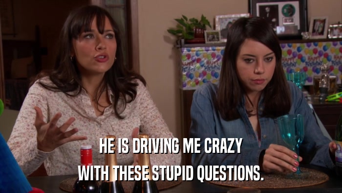 HE IS DRIVING ME CRAZY WITH THESE STUPID QUESTIONS. 