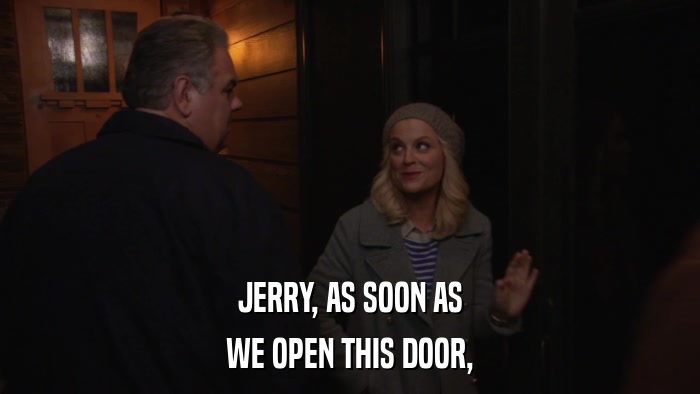 JERRY, AS SOON AS WE OPEN THIS DOOR, 