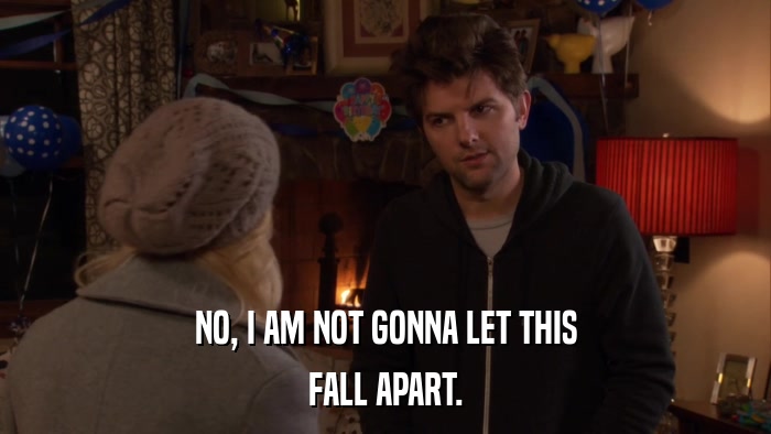 NO, I AM NOT GONNA LET THIS FALL APART. 