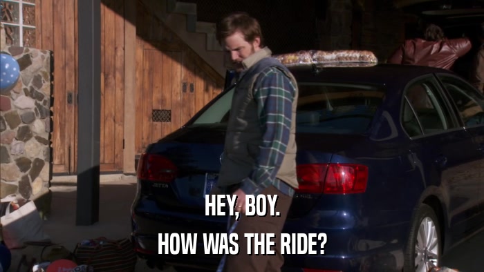 HEY, BOY. HOW WAS THE RIDE? 