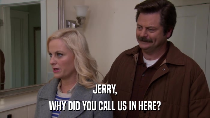 JERRY, WHY DID YOU CALL US IN HERE? 