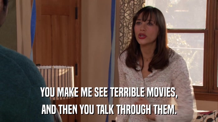 YOU MAKE ME SEE TERRIBLE MOVIES, AND THEN YOU TALK THROUGH THEM. 