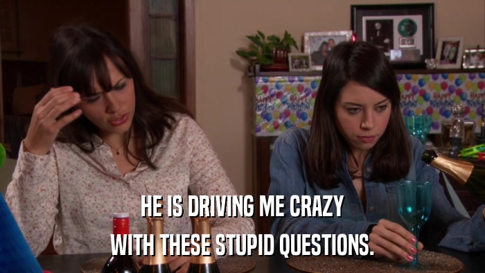 HE IS DRIVING ME CRAZY WITH THESE STUPID QUESTIONS. 