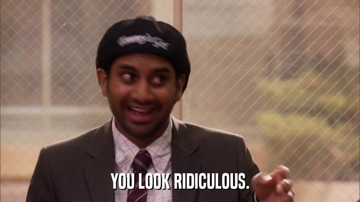 YOU LOOK RIDICULOUS.  