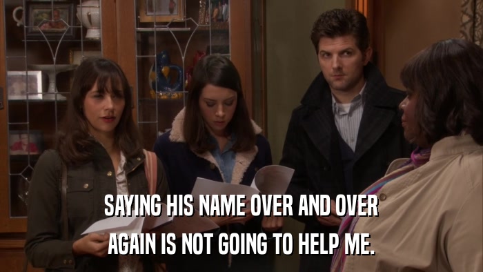 SAYING HIS NAME OVER AND OVER AGAIN IS NOT GOING TO HELP ME. 
