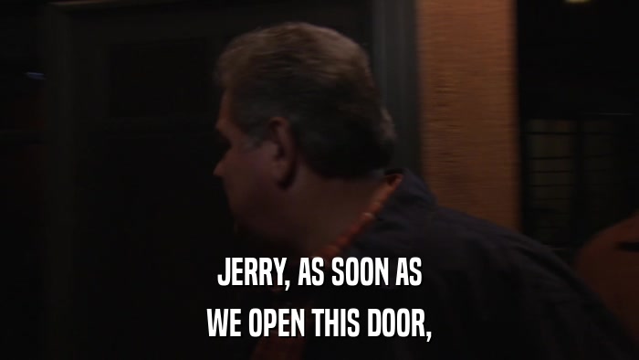 JERRY, AS SOON AS WE OPEN THIS DOOR, 