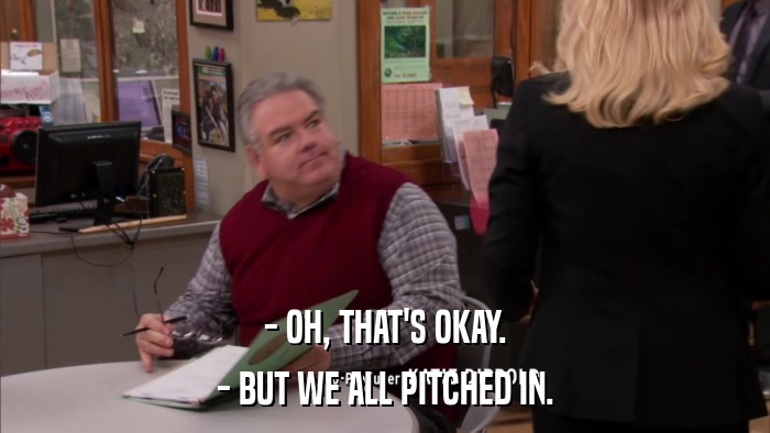- OH, THAT'S OKAY. - BUT WE ALL PITCHED IN. 
